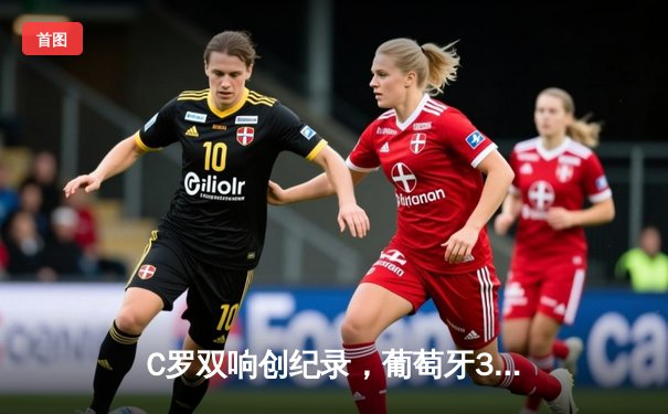 C罗双响创纪录，葡萄牙3-0完胜匈牙利迎欧洲杯开门红